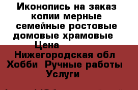 Иконопись на заказ копии мерные семейные ростовые домовые храмовые › Цена ­ 10 000 - Нижегородская обл. Хобби. Ручные работы » Услуги   